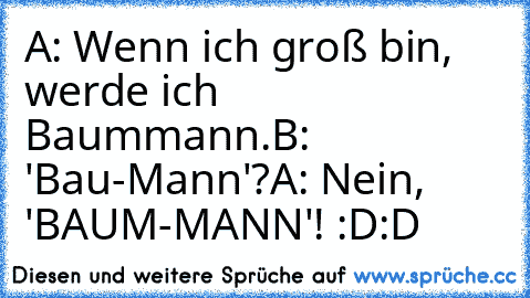 A: Wenn ich groß bin, werde ich Baummann.
B: 'Bau-Mann'?
A: Nein, 'BAUM-MANN'! :D:D