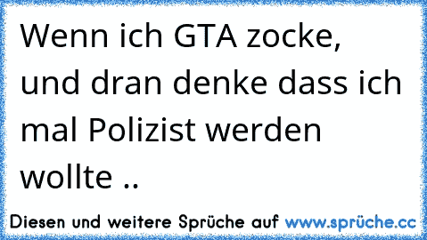 Wenn ich GTA zocke, und dran denke dass ich mal Polizist werden wollte ..