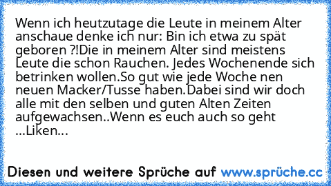 Wenn ich heutzutage die Leute in meinem Alter anschaue denke ich nur: Bin ich etwa zu spät geboren ?!
Die in meinem Alter sind meistens Leute die schon Rauchen. Jedes Wochenende sich betrinken wollen.
So gut wie jede Woche nen neuen Macker/Tusse haben.
Dabei sind wir doch alle mit den selben und guten Alten Zeiten aufgewachsen..
Wenn es euch auch so geht ...Liken...