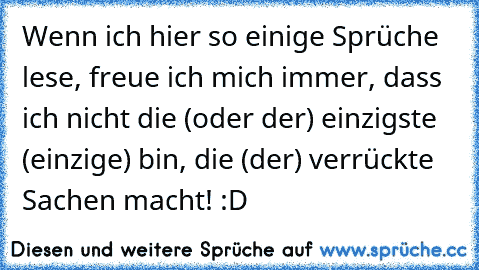 Wenn ich hier so einige Sprüche lese, freue ich mich immer, dass ich nicht die (oder der) einzigste (einzige) bin, die (der) verrückte Sachen macht! :D