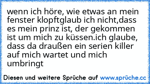 wenn ich höre, wie etwas an mein fenster klopft
glaub ich nicht,dass es mein prinz ist, der gekommen ist um mich zu küssen.ich glaube, dass da draußen ein serien killer auf mich wartet und mich umbringt