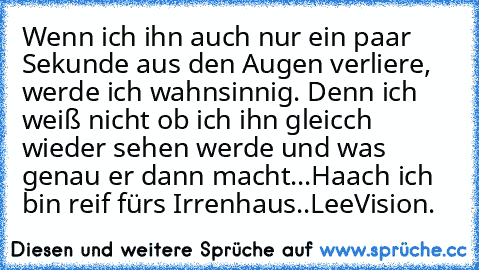 Wenn ich ihn auch nur ein paar Sekunde aus den Augen verliere, werde ich wahnsinnig. Denn ich weiß nicht ob ich ihn gleicch wieder sehen werde und was genau er dann macht...
Haach ich bin reif fürs Irrenhaus..
LeeVision.