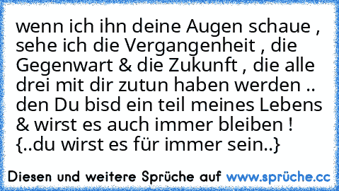 wenn ich ihn deine Augen schaue , sehe ich die Vergangenheit , die Gegenwart & die Zukunft , die alle drei mit dir zutun haben werden .. den Du bisd ein teil meines Lebens & wirst es auch immer bleiben ! ♥
 {..du wirst es für immer sein..}