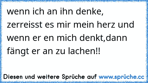 wenn ich an ihn denke, zerreisst es mir mein herz und wenn er en mich denkt,dann fängt er an zu lachen!!