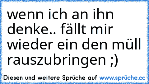 wenn ich an ihn denke.. ♥
fällt mir wieder ein den müll rauszubringen ;)