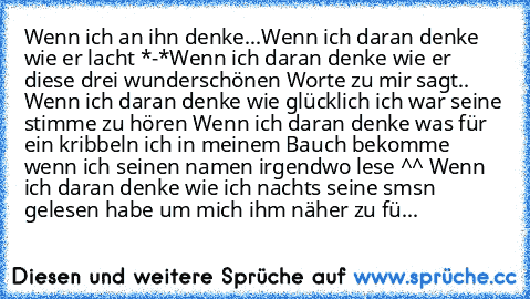 Wenn ich an ihn denke...
Wenn ich daran denke wie er lacht *-*
Wenn ich daran denke wie er diese drei wunderschönen Worte zu mir sagt.. ♥
Wenn ich daran denke wie glücklich ich war seine stimme zu hören ♥
Wenn ich daran denke was für ein kribbeln ich in meinem Bauch bekomme wenn ich seinen namen irgendwo lese ^^ ♥
Wenn ich daran denke wie ich nachts seine sms´n gelesen habe um mich ihm näher zu...