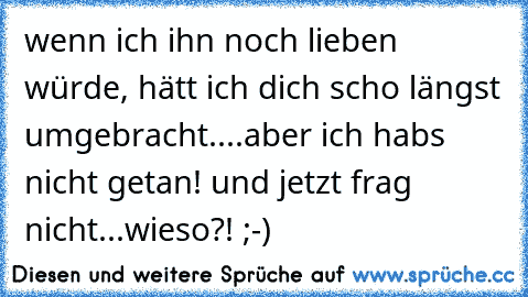 wenn ich ihn noch lieben würde, hätt ich dich scho längst umgebracht....aber ich habs nicht getan! und jetzt frag nicht...wieso?! ;-)