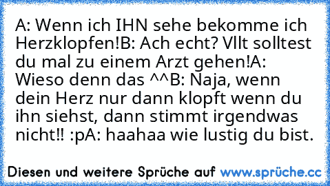 A: Wenn ich IHN sehe bekomme ich Herzklopfen!
B: Ach echt? Vllt solltest du mal zu einem Arzt gehen!
A: Wieso denn das ^^
B: Naja, wenn dein Herz nur dann klopft wenn du ihn siehst, dann stimmt irgendwas nicht!! :p
A: haahaa wie lustig du bist.