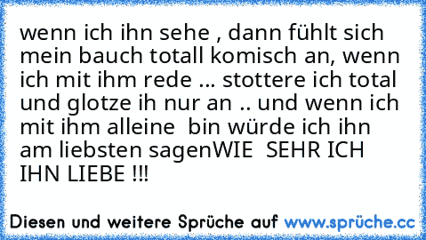 wenn ich ihn sehe , dann fühlt sich mein bauch totall komisch an, wenn ich mit ihm rede ... stottere ich total und glotze ih nur an .. und wenn ich mit ihm alleine  bin würde ich ihn am liebsten sagen
WIE  SEHR ICH IHN LIEBE !!!
♥ ♥ ♥ ♥ ♥ ♥ ♥ ♥ ♥