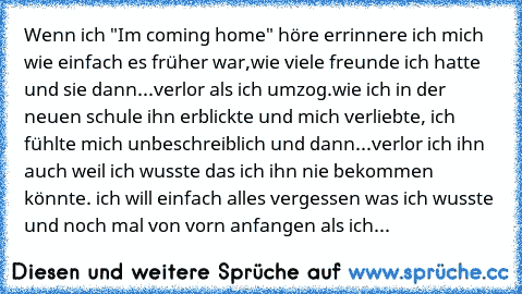 Wenn ich "Im coming home" höre errinnere ich mich wie einfach es früher war,wie viele freunde ich hatte und sie dann...verlor als ich umzog.wie ich in der neuen schule ihn erblickte und mich verliebte, ich fühlte mich unbeschreiblich und dann...verlor ich ihn auch weil ich wusste das ich ihn nie bekommen könnte. ich will einfach alles vergessen was ich wusste und noch mal von vorn anfangen als ...