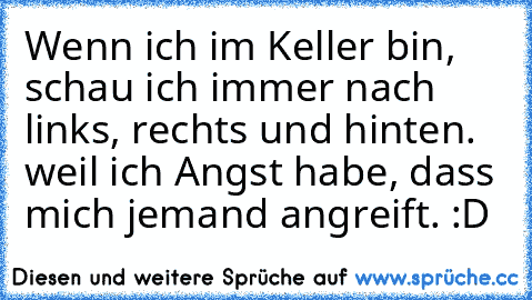 Wenn ich im Keller bin, schau ich immer nach links, rechts und hinten. weil ich Angst habe, dass mich jemand angreift. :D