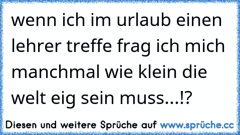 wenn ich im urlaub einen lehrer treffe frag ich mich manchmal wie klein die welt eig sein muss...!?