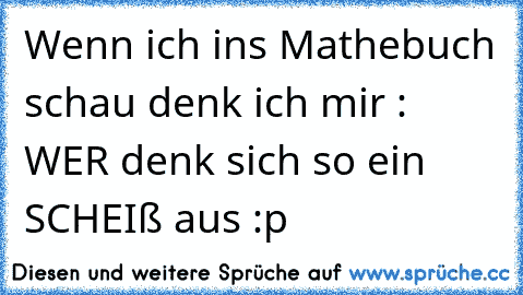 Wenn ich ins Mathebuch schau denk ich mir : WER denk sich so ein SCHEIß aus :p