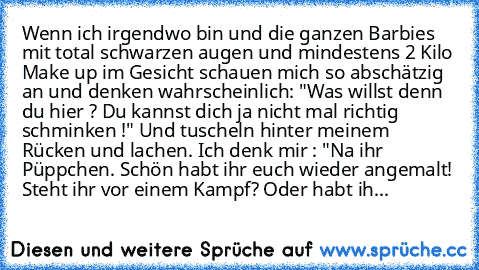 Wenn ich irgendwo bin und die ganzen Barbies mit total schwarzen augen und mindestens 2 Kilo Make up im Gesicht schauen mich so abschätzig an und denken wahrscheinlich: "Was willst denn du hier ? Du kannst dich ja nicht mal richtig schminken !" Und tuscheln hinter meinem Rücken und lachen. Ich denk mir : "Na ihr Püppchen. Schön habt ihr euch wieder angemalt! Steht ihr vor einem Kampf? Oder habt...