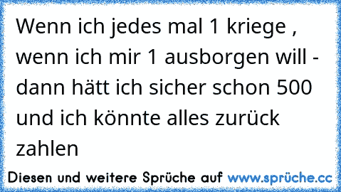 Wenn ich jedes mal 1€ kriege , wenn ich mir 1€ ausborgen will - dann hätt ich sicher schon 500€ und ich könnte alles zurück zahlen