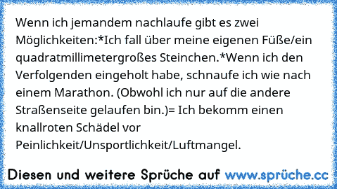 Wenn ich jemandem nachlaufe gibt es zwei Möglichkeiten:
*Ich fall über meine eigenen Füße/ein quadratmillimetergroßes Steinchen.
*Wenn ich den Verfolgenden eingeholt habe, schnaufe ich wie nach einem Marathon. (Obwohl ich nur auf die andere Straßenseite gelaufen bin.)
= Ich bekomm einen knallroten Schädel vor Peinlichkeit/Unsportlichkeit/Luftmangel.