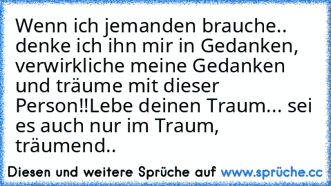 Wenn ich jemanden brauche.. denke ich ihn mir in Gedanken, verwirkliche meine Gedanken und träume mit dieser Person!!
Lebe deinen Traum... sei es auch nur im Traum, träumend..