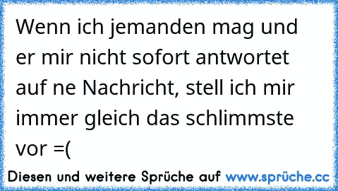 Wenn ich jemanden mag und er mir nicht sofort antwortet auf ne Nachricht, stell ich mir immer gleich das schlimmste vor =(