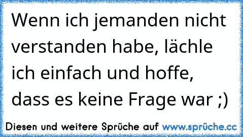 Wenn ich jemanden nicht verstanden habe, lächle ich einfach und hoffe, dass es keine Frage war ;)