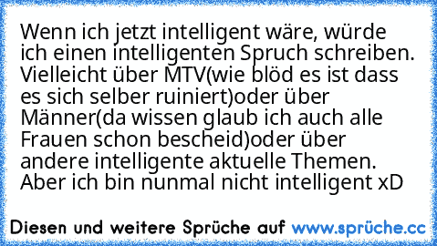 Wenn ich jetzt intelligent wäre, würde ich einen intelligenten Spruch schreiben. Vielleicht über MTV(wie blöd es ist dass es sich selber ruiniert)oder über Männer(da wissen glaub ich auch alle Frauen schon bescheid)oder über andere intelligente aktuelle Themen. Aber ich bin nunmal nicht intelligent xD