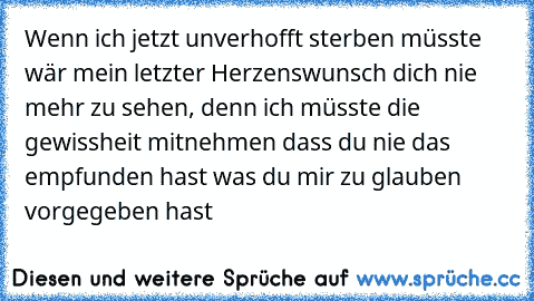 Wenn ich jetzt unverhofft sterben müsste wär mein letzter Herzenswunsch dich nie mehr zu sehen, denn ich müsste die gewissheit mitnehmen dass du nie das empfunden hast was du mir zu glauben vorgegeben hast