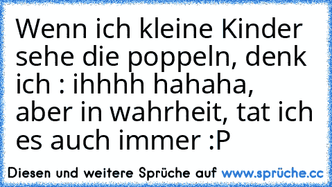 Wenn ich kleine Kinder sehe die poppeln, denk ich : ihhhh hahaha, aber in wahrheit, tat ich es auch immer :P