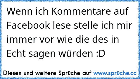 Wenn ich Kommentare auf Facebook lese stelle ich mir immer vor wie die des in Echt sagen würden :D