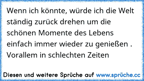 Wenn ich könnte, würde ich die Welt ständig zurück drehen um die schönen Momente des Lebens einfach immer wieder zu genießen . Vorallem in schlechten Zeiten