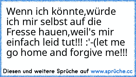 Wenn ich könnte,würde ich mir selbst auf die Fresse hauen,weil's mir einfach leid tut!!! :'-(
let me go home and forgive me!!!