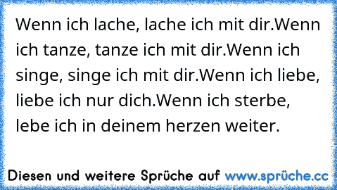 Wenn ich lache, lache ich mit dir.
Wenn ich tanze, tanze ich mit dir.
Wenn ich singe, singe ich mit dir.
Wenn ich liebe, liebe ich nur dich.
Wenn ich sterbe, lebe ich in deinem herzen weiter.