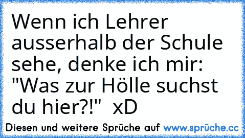 Wenn ich Lehrer ausserhalb der Schule sehe, denke ich mir: "Was zur Hölle suchst du hier?!"  xD