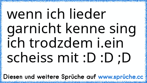 wenn ich lieder garnicht kenne sing ich trodzdem i.ein scheiss mit :D :D ;D