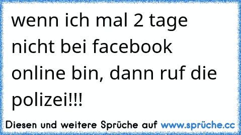 wenn ich mal 2 tage nicht bei facebook online bin, dann ruf die polizei!!!