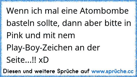 Wenn ich mal eine Atombombe basteln sollte, dann aber bitte in Pink und mit nem Play-Boy-Zeichen an der Seite...!! xD