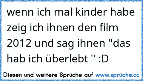 wenn ich mal kinder habe zeig ich ihnen den film 2012 und sag ihnen ''das hab ich überlebt '' :D