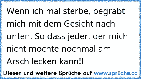 Wenn ich mal sterbe, begrabt mich mit dem Gesicht nach unten. So dass jeder, der mich nicht mochte nochmal am Arsch lecken kann!!