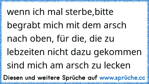 wenn ich mal sterbe,bitte begrabt mich mit dem arsch nach oben, für die, die zu lebzeiten nicht dazu gekommen sind mich am arsch zu lecken