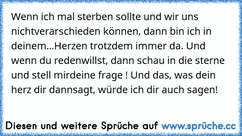 Wenn ich mal sterben sollte und wir uns nicht
verarschieden können, dann bin ich in deinem
...Herzen trotzdem immer da. Und wenn du reden
willst, dann schau in die sterne und stell mir
deine frage ! Und das, was dein herz dir dann
sagt, würde ich dir auch sagen!