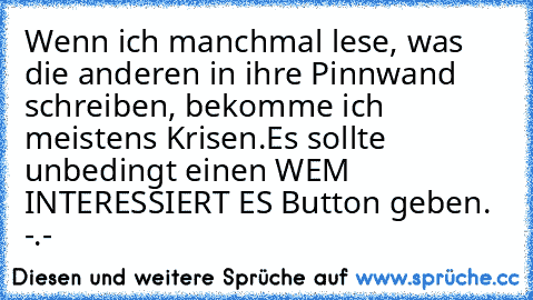 Wenn ich manchmal lese, was die anderen in ihre Pinnwand schreiben, bekomme ich meistens Krisen.
Es sollte unbedingt einen WEM INTERESSIERT ES Button geben. -.-