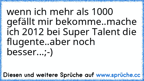 wenn ich mehr als 1000 gefällt mir bekomme..mache ich 2012 bei Super Talent die flugente..aber noch besser...;-)