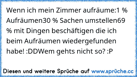 Wenn ich mein Zimmer aufräume:
1 % Aufräumen
30 % Sachen umstellen
69 % mit Dingen beschäftigen die ich beim Aufräumen wiedergefunden habe! :DD
Wem gehts nicht so? :P