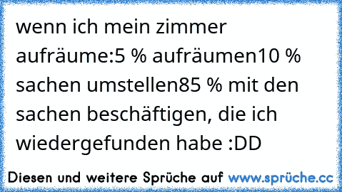 wenn ich mein zimmer aufräume:
5 % aufräumen
10 % sachen umstellen
85 % mit den sachen beschäftigen, die ich wiedergefunden habe :DD