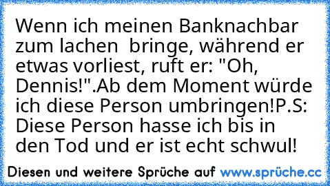 Wenn ich meinen Banknachbar zum lachen  bringe, während er etwas vorliest, ruft er: "Oh, Dennis!".
Ab dem Moment würde ich diese Person umbringen!
P.S: Diese Person hasse ich bis in den Tod und er ist echt schwul!