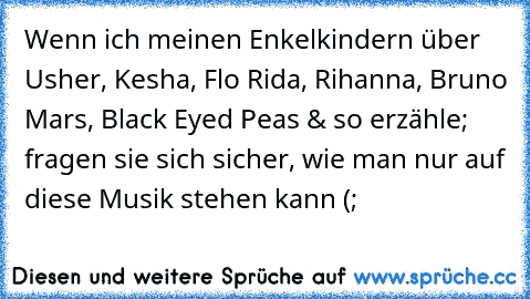 Wenn ich meinen Enkelkindern über Usher, Kesha, Flo Rida, Rihanna, Bruno Mars, Black Eyed Peas & so erzähle; fragen sie sich sicher, wie man nur auf diese Musik stehen kann (;