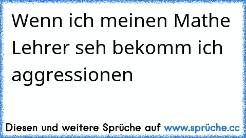 Wenn ich meinen Mathe Lehrer seh bekomm ich aggressionen