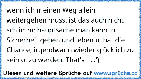 wenn ich meinen Weg allein weitergehen muss, ist das auch nicht schlimm; hauptsache man kann in Sicherheit gehen und leben u. hat die Chance, irgendwann wieder glücklich zu sein o. zu werden. That's it. :')