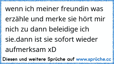 wenn ich meiner freundin was erzähle und merke sie hört mir nich zu dann beleidige ich sie.dann ist sie sofort wieder aufmerksam xD