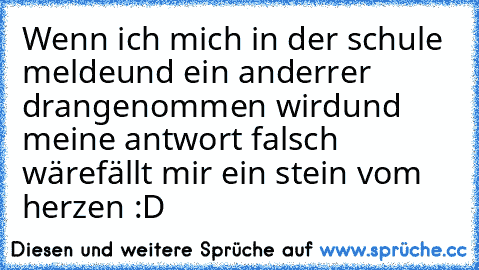 Wenn ich mich in der schule melde
und ein anderrer drangenommen wird
und meine antwort falsch wäre
fällt mir ein stein vom herzen :D