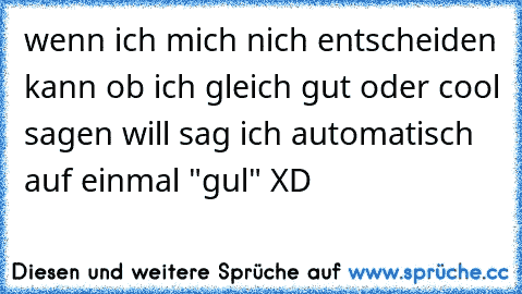 wenn ich mich nich entscheiden kann ob ich gleich gut oder cool sagen will sag ich automatisch auf einmal "gul" XD