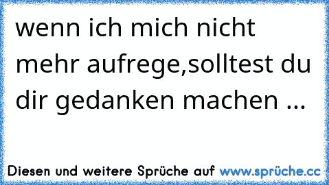 wenn ich mich nicht mehr aufrege,solltest du dir gedanken machen ...